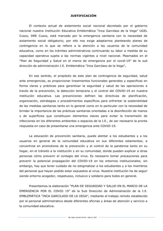 Mg. Edgar Zavaleta Portillo - Página 4_SDA
JUSTIFICACIÓN
El contexto actual de aislamiento social nacional decretado por el gobierno
nacional nuestra Institución Educativa Emblemática “Inca Garcilaso de la Vega” UGEL
Cusco, DRE Cusco, está marcado por la emergencia sanitaria con la necesidad de
aislamiento social obligatorio; por ello nos exige adaptarnos planteando planes de
contingencia en lo que se refiere a la atención a los usuarios de la comunidad
educativa, como en los trámites administrativos continuando su labor a medida de su
capacidad operativa sujeta a las normas vigentes a nivel nacional. Plasmados en el
“Plan de Seguridad y Salud en el marco de emergencia por el covid-19” de la sub
dirección de administración I.E. Emblemática “Inca Garcilaso de la Vega”,
En ese sentido, el propósito de este plan de contingencia de seguridad, salud
ante emergencias, es proporcionar lineamientos funcionales generales y especificas en
forma claras y prácticas para garantizar la seguridad y salud de las operaciones a
través de la prevención, la detección temprana y el control del COVID-19 en nuestra
institución educativa. Las prevenciones definen las directivas de planificación,
organización, estrategias o procedimientos específicos para enfrentar la sostenibilidad
de las medidas sanitarias tanto en lo general como en lo particular con la necesidad de
brindar la importancia de las prácticas sanitarias orientadas a la desinfección de manos
y de superficies que constituyen elementos claves para evitar la transmisión de
infecciones en los diferentes ambientes o espacios de la I.E., de ser necesario la pronta
respuesta en caso de presentarse una emergencia ante COVID-19.
La educación de prevención sanitaria, puede alentar a los estudiantes y a los
usuarios en general de la comunidad educativa en sus diferentes estamentos; a
convertirse en promotores de la prevención y el control de la pandemia tanto en su
hogar, en el tránsito a la institución y en su comunidad, donde pueden explicar a otras
personas cómo prevenir el contagio del virus. Es necesario tomar precauciones para
prevenir la potencial propagación del COVID-19 en los entornos institucionales; sin
embargo, hay que tener cuidado de no estigmatizar a los estudiantes y a los miembros
del personal que hayan podido estar expuestos al virus. Nuestra institución ha de seguir
siendo entorno acogedor, respetuoso, inclusivo y solidario para todos en general.
Presentamos la elaboración “PLAN DE SEGURIDAD Y SALUD EN EL MARCO DE LA
EMERGENCIA POR EL COVID 19” de la Sub Dirección de Administración de la I.E.
EMBLEMÁTICA “INCA GARCILASO DE LA VEGA”, mediante el trabajo remoto establecido
por el personal administrativo desde diferentes oficinas y áreas de atención y servicio a
la comunidad educativa.
 