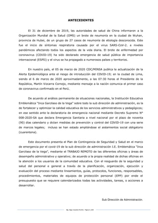 Mg. Edgar Zavaleta Portillo - Página 5_SDA
ANTECEDENTES
El 31 de diciembre de 2019, las autoridades de salud de China informaron a la
Organización Mundial de la Salud (OMS) un brote de neumonía en la ciudad de Wuhan,
provincia de Hubei, de un grupo de 27 casos de neumonía de etiología desconocida. Este
fue el inicio de síntomas respiratoria causada por el virus SARS-CoV-2. a niveles
pandémicos afectando todos los aspectos de la vida diaria. El brote de enfermedad por
coronavirus (COVID-19) ha sido declarado emergencia de salud pública de importancia
internacional (ESPII) y el virus se ha propagado a numerosos países y territorios.
En nuestro país, el 05 de marzo de 2020 CDC/MINSA publica la actualización de la
Alerta Epidemiológica ante el riesgo de introducción del COVID-19; en la ciudad de Lima,
siendo el 6 de marzo de 2020 aproximadamente, a las 07:30 horas el Presidente de la
República, Martín Vizcarra Cornejo, mediante mensaje a la nación comunica el primer caso
de coronavirus confirmado en el Perú.
De acuerdo al análisis permanente de situaciones nacionales, la Institución Educativa
Emblemática “Inca Garcilaso de la Vega” sobre todo la sub dirección de administración, es la
de fortalecer y optimizar la calidad educativa de los servicios administrativos y pedagógicos;
en ese sentido ante la declaratoria de emergencia nacional mediante Decreto Supremo N°
008-2020-SA que declara Emergencia Sanitaria a nivel nacional por el plazo de noventa
(90) días calendario y dictan medidas de prevención y control del COVID-19 con una serie
de marcos legales; incluso se han estado ampliándose el aislamientos social obligatorio
(cuarentena).
Este documento presenta el Plan de Contingencia de Seguridad y Salud en el marco
de emergencia por el covid-19 de la sub dirección de administración I.E. Emblemática “Inca
Garcilaso de la Vega”, mediante el TRABAJO REMOTO de las diferentes oficinas y áreas de
desempeño administrativo y operativo; de acuerdo a la propia realidad de dichas oficinas en
la atención a los usuarios de la comunidad educativa. Con el resguardo de la seguridad y
salud del personal e general a través de la planificación, organización, ejecución y
evaluación del proceso mediante lineamientos, guías, protocolos, funciones, responsables,
procedimientos, materiales de equipos de protección personal (EPP) por ende el
presupuesto que se requiere calendarizados todas las actividades, tareas, o acciones a
desarrollar.
Sub Dirección de Administración.
 