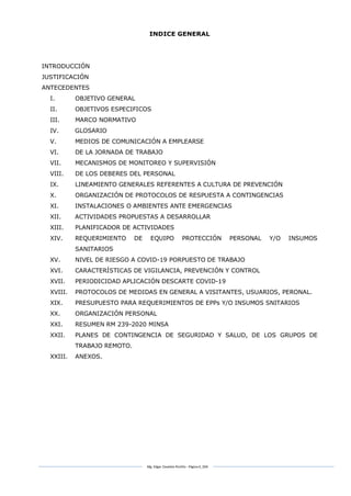 Mg. Edgar Zavaleta Portillo - Página 6_SDA
INDICE GENERAL
INTRODUCCIÓN
JUSTIFICACIÓN
ANTECEDENTES
I. OBJETIVO GENERAL
II. OBJETIVOS ESPECIFICOS
III. MARCO NORMATIVO
IV. GLOSARIO
V. MEDIOS DE COMUNICACIÓN A EMPLEARSE
VI. DE LA JORNADA DE TRABAJO
VII. MECANISMOS DE MONITOREO Y SUPERVISIÓN
VIII. DE LOS DEBERES DEL PERSONAL
IX. LINEAMIENTO GENERALES REFERENTES A CULTURA DE PREVENCIÓN
X. ORGANIZACIÓN DE PROTOCOLOS DE RESPUESTA A CONTINGENCIAS
XI. INSTALACIONES O AMBIENTES ANTE EMERGENCIAS
XII. ACTIVIDADES PROPUESTAS A DESARROLLAR
XIII. PLANIFICADOR DE ACTIVIDADES
XIV. REQUERIMIENTO DE EQUIPO PROTECCIÓN PERSONAL Y/O INSUMOS
SANITARIOS
XV. NIVEL DE RIESGO A COVID-19 PORPUESTO DE TRABAJO
XVI. CARACTERÍSTICAS DE VIGILANCIA, PREVENCIÓN Y CONTROL
XVII. PERIODICIDAD APLICACIÓN DESCARTE COVID-19
XVIII. PROTOCOLOS DE MEDIDAS EN GENERAL A VISITANTES, USUARIOS, PERONAL.
XIX. PRESUPUESTO PARA REQUERIMIENTOS DE EPPs Y/O INSUMOS SNITARIOS
XX. ORGANIZACIÓN PERSONAL
XXI. RESUMEN RM 239-2020 MINSA
XXII. PLANES DE CONTINGENCIA DE SEGURIDAD Y SALUD, DE LOS GRUPOS DE
TRABAJO REMOTO.
XXIII. ANEXOS.
 