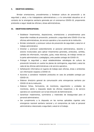 Mg. Edgar Zavaleta Portillo - Página 7_SDA
I. OBJETIVO GENERAL:
Brindar orientaciones, procedimientos y fortalecer cultura de prevención y de
seguridad y salud, a los trabajadores administrativos y a la comunidad educativa en el
contexto de la emergencia sanitaria generada por el coronavirus COVID-19, proponiendo
protocolos a seguir desde las oficinas y áreas administrativas.
II. OBJETIVOS ESPECIFICOS:
• Establecer lineamientos, disposiciones, orientaciones y procedimientos para
desarrollar medidas de prevención, protección y seguridad ante COVID-19 en las
oficinas administrativas, de servicio operativo y los usuarios de la institución.
 Brindar orientación y promover cultura de prevención de seguridad y salud en el
trabajo administrativo
• Orientar y promover sosteniblemente al personal administrativo, docente y
actores involucrados para aplicar lineamientos generales, protocolos, cartillas,
carteles de información, manuales, guías, notas técnicas, de trabajo remoto en
la parte administrativo y pedagógico, ante posible contagio de COVID-19.
 Proteger la seguridad y salud estableciéndose estrategias de cultura de
prevención tomando en cuenta los planes de contingencia, seguridad y salud de
cada de las oficinas administrativas o de servicio operativo.
• Señalización informativa en lugares de trabajo sean oficinas, áreas o ambientes
con información respecto a COVID-19.
• Acciones a considerar mediante protocolos en caso de probable contagio por
COVID-19.
 Elaborar directorio general de comunicación ante emergencias sanitaria por
COVID-10 de la institución.
 Elaborar fichas, formularios, de monitoreo, seguimiento y unidades de
monitoreo, alerta y respuesta desde las oficinas respectivas o de servicio
operativo en coordinación con la Sub dirección de Administración.
 Garantizar implementos, suministros y materiales de bioseguridad para el
personal administrativo.
 Dar cumplimiento a lo dispuesto en las normas aplicables vigentes ante
emergencia nacional sanitaria nacional y el compromiso de todo el personal
administrativo relacionado a seguridad y salud en el trabajo.
 