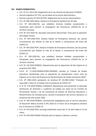 Mg. Edgar Zavaleta Portillo - Página 8_SDA
III. MARCO NORMATIVO:
 D.S. N° 011-2012-ED, Reglamento de la Ley General de Educación N°28044.
 Decreto legislativo Nº 276, Ley de bases de la carrera administrativa
 Decreto supremo Nº 005-90-PCM, Reglamento de la carrera administrativa
 D.S. N° 008-2020-Salud, Declara en Emergencia Sanitaria por 90 días.
 D.U. N° 026-2020-DU, que establece diversas medidas excepcionales y
temporales para prevenir la propagación del Coronavirus (COVID-19) en el
territorio nacional.
 R.M. N° 072-2020-TR, Aprueban documento denominado “Guía para la aplicación
del trabajo remoto.
 D.S. N° 044-2020-PCM, Declara Estado de Emergencia Nacional, por graves
circunstancias que afectan la vida de la Nación a consecuencia del brote del
COVID-19.
 D.S. N° 046-2020-PCM, Declara el Estado de Emergencia Nacional, por las graves
circunstancias que afectan la vida de la Nación a consecuencia del brote del
COVID-19.
 D.U. N° 026-2020-DU, que establece diversas medidas excepcionales y
temporales para prevenir la propagación del Coronavirus (COVID-19) en el
territorio nacional.
 R.M. N° 149-2020-MINEDU, Disposiciones para la adquisición de kits higiene en el
programa MLE 2020.
 R.D.E. N° 71-2020-MINEDU/VMGI-PRONIED, Aprobar el “Listado de locales
educativos beneficiados para la adquisición de equipamiento menor (kits de
Higiene) en el marco del Programa de Mantenimiento de locales educativos 2020”.
 R.D. Nº 0581-2020 aprobación de directiva Nº 04-DRE-C/DOA “Protocolo de
seguridad y salud en el trabajo ante la presencia de COVID-19”
 R. M. N° 176-2020-MINEDU, Establecen disposiciones para garantizar la adecuada
distribución de alimentos y cuadernos de trabajo por parte de los Comités de
Alimentación Escolar y de las Comisiones de Gestión de Recursos Educativos y
Mantenimiento de Infraestructura, durante la prestación del servicio educativo no
presencial del año escolar 2020
 R.M. N° 093-2020-MINEDU, Orientaciones pedagógicas para el servicio educativo
de Educación Básica durante el año 2020 en el marco de la emergencia sanitaria
por el Coronavirus COVID-19
 D.S. N° 075-2020-PCM, prorroga aislamiento social del 27 de abril hasta el 10 de
mayo.
 R.M. Nº 239-2020 MINSA Protocolo para el regreso a labores y anexos.
 