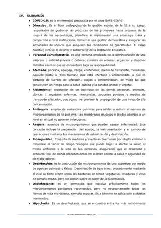 Mg. Edgar Zavaleta Portillo - Página 9_SDA
IV. GLOSARIO:
 COVID-19; es la enfermedad producida por el virus SARS-COV-2
 Directivo; Es el líder pedagógico de la gestión escolar de la IE a su cargo,
responsable de gestionar las prácticas de los profesores hacia procesos de la
mejora de los aprendizajes, planificar e implementar una estrategia clara y
compartida a nivel institucional, fomentar una gestión democrática y asegurar las
actividades de soporte que aseguren las condiciones de operatividad. El cargo
directivo incluye al director y subdirector de la Institución Educativa.
 Personal administrativo, es una persona empleada en la administración de una
empresa o entidad privada o pública; consiste en ordenar, organizar y disponer
distintos asuntos que se encuentran bajo su responsabilidad.
 Afectado: persona, equipaje, carga, contenedor, medio de transporte, mercancía,
paquete postal o resto humano que está infectado o contaminado, o que es
portador de fuentes de infección, plagas o contaminación, de modo tal que
constituyen un riesgo para la salud pública y la sanidad animal y vegetal.
 Aislamiento: separación de un individuo de las demás personas, animales,
plantas o vegetales enfermas, mercancías, paquetes postales y medios de
transporte afectados, con objeto de prevenir la propagación de una infección y/o
contaminación.
 Antisepsia: empleo de sustancias químicas para inhibir o reducir el número de
microorganismos de la piel viva, las membranas mucosas o tejidos abiertos a un
nivel en el cual no generen infecciones.
 Asepsia: ausencia de microorganismos que pueden causar enfermedad. Este
concepto incluye la preparación del equipo, la instrumentación y el cambio de
operaciones mediante los mecanismos de esterilización y desinfección.
 Bioseguridad: Conjunto de medidas preventivas que tienen por objeto eliminar o
minimizar el factor de riesgo biológico que pueda llegar a afectar la salud, el
medio ambiente o la vida de las personas, asegurando que el desarrollo o
producto final de dichos procedimientos no atenten contra la salud y seguridad de
los trabajadores
 Desinfección: es la destrucción de microorganismos de una superficie por medio
de agentes químicos o físicos. Desinfección de bajo nivel: procedimiento mediante
el cual se tiene efecto sobre las bacterias en forma vegetativa, levaduras y virus
de tamaño medio, pero sin acción sobre el bacilo de la tuberculosis.
 Desinfectante: es un germicida que inactiva prácticamente todos los
microorganismos patógenos reconocidos, pero no necesariamente todas las
formas de vida microbiana, ejemplo esporas. Este término se aplica solo a objetos
inanimados.
 Hipoclorito: Es un desinfectante que se encuentra entre los más comúnmente
 