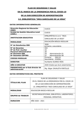 Mg. Edgar Zavaleta Portillo - Página 2_SDA
PLAN DE SEGURIDAD Y SALUD
EN EL MARCO DE LA EMERGENCIA POR EL COVID-19
DE LA SUB DIRECCIÓN DE ADMINISTRACIÓN
I.E. EMBLEMÁTICA “INCA GARCILASO DE LA VEGA”
DATOS INFORMATIVOS GENERALES:
Dirección Regional de Educación
(DRE)
CUSCO
Unidad de Gestión Educativa Local
(UGEL)
CUSCO
INSTITUCION EDUCATIVA
EMBLEMÁTICA G.U.E. “INCA
GARCILASO DE LA VEGA”
MODALIDAD EDUCACIÓN BÁSICA REGULAR
N° de Estudiantes EBR
3606
primaria y secundaria
N° de Docentes
Nº de Prof. Auxiliar
Personal Administrativo
Nº Docentes EBA
Nº Docentes CEPTRO
204
16
30
29 Administración 01
27 Administración 08
CODIGO MODULAR
Primaria: 206110
Secundaria: 233056
DIRECTOR Humberto SUAREZ RÍOS
AÑO A EJECUTAR 2020 (hasta que dure aislamiento)
PRESENTADO por el Sub director de
Administración
Mg. Edgar ZAVALETA PORTILLO
DATOS INFORMATIVOS DEL PROYECTO
TÍTULO DEL PLAN
PLAN DE SEGURIDAD Y SALUD
EN EL MARCO DE LA EMERGENCIA POR EL COVID-19
DE LA SUB DIRECCIÓN DE ADMINISTRACIÓN
I.E. EMBLEMÁTICA “INCA GARCILASO DE LA VEGA”
MODALIDAD EDUCACION BASICA REGULAR
GRUPOS de TRABAJO
SECRETARIA/OFICINAS, BIBLIOTECA, LABORATORIO,
PERSONAL OPERATIVO.
DURACION AÑO 2020 - 2021
 