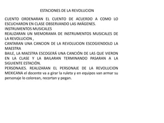 CUENTO ORDENARAN EL CUENTO DE ACUERDO A COMO LO
ESCUCHARON EN CLASE OBSERVANDO LAS IMÁGENES.
INSTRUMENTOS MUSICALES
REALIZARAN UN MEMORAMA DE INSTRUMENTOS MUSICALES DE
LA REVOLUCION ,
CANTARAN UNA CANCION DE LA REVOLUCION ESCOGIENDOLO LA
MAESTRA
BAILE, LA MAESTRA ESCOGERÁ UNA CANCIÓN DE LAS QUE VIERON
EN LA CLASE Y LA BAILARAN TERMINANDO PASARAN A LA
SIGUIENTE ESTACIÓN.
PERSONAJES. REALIZARAN EL PERSONAJE DE LA REVOLUCION
MEXICANA el docente va a girar la ruleta y en equipos van armar su
personaje lo colorean, recortan y pegan.
ESTACIONES DE LA REVOLUCION
 