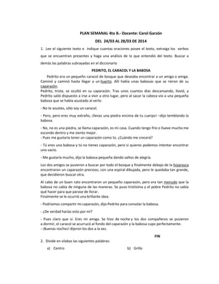 PLAN SEMANAL 4to B.- Docente: Carol Garzón
DEL 24/03 AL 28/03 DE 2014
1. Lee el siguiente texto e indique cuantas oraciones posee el texto, extraiga los verbos
que se encuentran presentes y haga una análisis de lo que entendió del texto. Buscar a
demás las palabras subrayadas en el diccionario
PEDRITO, EL CARACOL Y LA BABOSA
Pedrito era un pequeño caracol de bosque que deseaba encontrar a un amigo o amiga.
Caminó y caminó hasta llegar a un huerto. Allí había unas babosas que se rieron de su
caparazón.
Pedrito, triste, se ocultó en su caparazón. Tras unos cuantos días descansando, llovió, y
Pedrito salió dispuesto a irse a vivir a otro lugar, pero al sacar la cabeza vio a una pequeña
babosa que se había asustado al verlo.
- No te asustes, sólo soy un caracol.
- Pero, pero eres muy extraño, ¡llevas una piedra encima de tu cuerpo! –dijo temblando la
babosa.
- No, no es una piedra, se llama caparazón, es mi casa. Cuando tengo frío o llueve mucho me
escondo dentro y me siento mejor.
- Pues me gustaría tener un caparazón como tú. ¿Cuándo me crecerá?
- Tú eres una babosa y tú no tienes caparazón, pero si quieres podemos intentar encontrar
uno vacío.
- Me gustaría mucho, dijo la babosa pequeña dando saltos de alegría.
Los dos amigos se pusieron a buscar por todo el bosque y finalmente debajo de la hojarasca
encontraron un caparazón precioso, con una espiral dibujada, pero le quedaba tan grande,
que decidieron buscar otra.
Al cabo de un buen rato encontraron un pequeño caparazón, pero era tan menudo que la
babosa no cabía de ninguna de las maneras. Se puso tristísima y el pobre Pedrito no sabía
qué hacer para que parase de llorar.
Finalmente se le ocurrió una brillante idea:
- Podríamos compartir mi caparazón, dijo Pedrito para consolar la babosa.
- ¿De verdad harías esto por mí?
- Pues claro que sí. Eres mi amiga. Se hizo de noche y los dos compañeros se pusieron
a dormir, el caracol se acurrucó al fondo del caparazón y la babosa cupo perfectamente.
- ¡Buenas noches! dijeron los dos a la vez.
FIN
2. Divide en silabas las siguientes palabras:
a) Centro b) Grillo
 