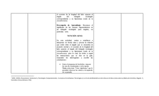 el cociente de la longitud del lado opuesto al
ángulo del triángulo rectángulo
correspondiente y su hipotenusa (radio de la
circunferencia).
Desempeño de Aprendizaje: Reconoce el
significado de las razones trigonométricas en
un triángulo rectángulo para ángulos, en
particular, seno.
1FUNCIÓN SENO
En esta actividad, vamos a establecer e
interpretar en forma clara y precisa la relación
que existe entre el ángulo que se encuentra en
posición normal y el cociente de la longitud del
lado opuesto al ángulo del triángulo rectángulo
correspondiente y su hipotenusa (radio de la
circunferencia; para lo cual, los invito a seguir
las instrucciones que se dan en la guía,
responder los interrogantes y escribir las
conclusiones:
 Entre al programa de GeoGebra muestre
los ejes de coordenadas y en la opción
Vista, seleccione “Vista algebraica” que le
permitirá observar los valores a la izquierda
de su pantalla.
1 MEN, (2004),Pensamiento Variacional y Tecnologías Computacionales. Incorporación deNuevas Tecnologías al currículo deMatemáticas dela Educación BásicaSecundariay Media de Colombia.Bogotá .C.,
Colombia:EnlaceEditores LTDA.
 