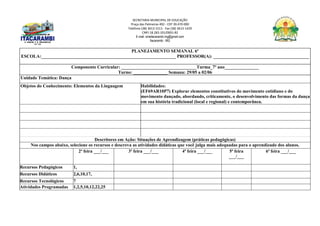 SECRETARIA MUNICIPAL DE EDUCAÇÃO
Praça das Palmeiras 492 - CEP 39.470-000
Telefone (38) 3613-1511- Fax (38) 3613-1429
CNPJ 18.283.101/0001-82
E-mail: smeitacarambi.mg@gmail.com
Itacarambi - MG
PLANEJAMENTO SEMANAL 6º
ESCOLA:___________________________________________________________ PROFESSOR(A): __________________________________________
Componente Curricular: _________________________________Turma_7º ano_______________
Turno: _______________ Semana: 29/05 a 02/06
Unidade Temática: Dança
Objetos do Conhecimento: Elementos da Linguagem Habilidades:
(EF69AR10P7) Explorar elementos constitutivos do movimento cotidiano e do
movimento dançado, abordando, criticamente, o desenvolvimento das formas da dança
em sua história tradicional (local e regional) e contemporânea.
Descritores em Ação: Situações de Aprendizagem (práticas pedagógicas)
Nos campos abaixo, selecione os recursos e descreva as atividades didáticas que você julga mais adequadas para o aprendizado dos alunos.
2ª feira ___/___ 3ª feira ___/___ 4ª feira ___/___ 5ª feira
___/___
6ª feira ___/___
Recursos Pedagógicos 1,
Recursos Didáticos 2,6,10,17,
Recursos Tecnológicos 7
Atividades Programadas 1,2,5,10,12,22,25
 