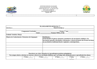 SECRETARIA MUNICIPAL DE EDUCAÇÃO
Praça das Palmeiras 492 - CEP 39.470-000
Telefone (38) 3613-1511- Fax (38) 3613-1429
CNPJ 18.283.101/0001-82
E-mail: smeitacarambi.mg@gmail.com
Itacarambi - MG
PLANEJAMENTO SEMANAL 7º
ESCOLA:___________________________________________________________ PROFESSOR(A): __________________________________________
Componente Curricular: _________________________________Turma_7º ano_______________
Turno: _______________ Semana: 05/06 a 07/06
Unidade Temática: Dança
Objetos do Conhecimento: Elementos da Linguagem Habilidades:
(EF69AR10P7) Explorar elementos constitutivos do movimento cotidiano e do
movimento dançado, abordando, criticamente, o desenvolvimento das formas da dança
em sua história tradicional (local e regional) e contemporânea.
Descritores em Ação: Situações de Aprendizagem (práticas pedagógicas)
Nos campos abaixo, selecione os recursos e descreva as atividades didáticas que você julga mais adequadas para o aprendizado dos alunos.
2ª feira ___/___ 3ª feira ___/___ 4ª feira ___/___ 5ª feira
___/___
6ª feira ___/___
 
