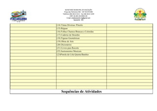 SECRETARIA MUNICIPAL DE EDUCAÇÃO
Praça das Palmeiras 492 - CEP 39.470-000
Telefone (38) 3613-1511- Fax (38) 3613-1429
CNPJ 18.283.101/0001-82
E-mail: smeitacarambi.mg@gmail.com
Itacarambi - MG
(14) Tintas Diversas /Pincéis
(15) Réguas
(16) Folhas Chamex/Brancas e Coloridas
(17) Caderno de Desenho
(18) Figuras Geométricas
(19) Obras de Arte
(20) Dicionários
(21) Livros para Recorte
(22) Instrumentos Musicais
(23)Pistola de Cola Quente/Bastões
Sequências de Atividades
 
