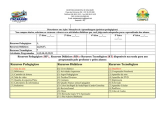 SECRETARIA MUNICIPAL DE EDUCAÇÃO
Praça das Palmeiras 492 - CEP 39.470-000
Telefone (38) 3613-1511- Fax (38) 3613-1429
CNPJ 18.283.101/0001-82
E-mail: smeitacarambi.mg@gmail.com
Itacarambi - MG
Descritores em Ação: Situações de Aprendizagem (práticas pedagógicas)
Nos campos abaixo, selecione os recursos e descreva as atividades didáticas que você julga mais adequadas para o aprendizado dos alunos.
2ª feira ___/___ 3ª feira ___/___ 4ª feira ___/___ 5ª feira
___/___
6ª feira ___/___
Recursos Pedagógicos 1,
Recursos Didáticos 2,6,10,17,
Recursos Tecnológicos 7
Atividades Programadas 1,2,5,10,12,22,25
Recursos Pedagógicos {RP} , Recursos Didáticos (RD) e Recursos Tecnológicos [RT] disponíveis na escola para uso
programado pelo professor e pelos alunos:
Recursos Pedagógicos Recursos Didáticos Recursos Tecnológicos
{1} Sala de aula (1) Livro didático [1] DataShow
{2} Biblioteca (2) Atividades impressas [2] Computador/Notebook
{3} Cantinho de leitura (3) Jogos Pedagógicos [3] Aparelho de som
{4} Sala de vídeo (4) Tecidos Diversos [4] Aparelho de DVD
{5} Quadra de esportes/Pátio (5) Cartazes [5] Impressora
{6} Laboratório de informática (6) Quadro branco /pincel/apagador [6] Televisão
{7} Refeitório (7) Color Set/Papel de Seda/Papel Cartão/Cartolina [7] Aparelho Celular
(8) Revista/Jornal [8] PenDrive
(9) Filme [9] Cabo de Áudio
(10) Borracha/Lápis Nº2/Apontador
(11) Fita Adesiva/Barbante
 