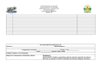 SECRETARIA MUNICIPAL DE EDUCAÇÃO
Praça das Palmeiras 492 - CEP 39.470-000
Telefone (38) 3613-1511- Fax (38) 3613-1429
CNPJ 18.283.101/0001-82
E-mail: smeitacarambi.mg@gmail.com
Itacarambi - MG
PLANEJAMENTO SEMANAL 10º
ESCOLA:___________________________________________________________ PROFESSOR(A): __________________________________________
Componente Curricular: _________________________________Turma_7º ano_______________
Turno: _______________ Semana: 26/06 a 30/06
Unidade Temática: Artes Integradas
Objetos do Conhecimento: Patrimônio Cultural Habilidades:
(EF69AR34P7) Analisar o patrimônio cultural, material e imaterial, de culturas
diversas, em especial a brasileira, incluindo suas matrizes indígenas, africanas e
 