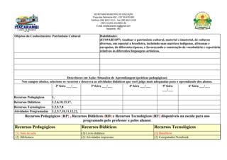SECRETARIA MUNICIPAL DE EDUCAÇÃO
Praça das Palmeiras 492 - CEP 39.470-000
Telefone (38) 3613-1511- Fax (38) 3613-1429
CNPJ 18.283.101/0001-82
E-mail: smeitacarambi.mg@gmail.com
Itacarambi - MG
Objetos do Conhecimento: Patrimônio Cultural Habilidades:
(EF69AR34P7) Analisar o patrimônio cultural, material e imaterial, de culturas
diversas, em especial a brasileira, incluindo suas matrizes indígenas, africanas e
europeias, de diferentes épocas, e favorecendo a construção de vocabulário e repertório
relativos às diferentes linguagens artísticas.
Descritores em Ação: Situações de Aprendizagem (práticas pedagógicas)
Nos campos abaixo, selecione os recursos e descreva as atividades didáticas que você julga mais adequadas para o aprendizado dos alunos.
2ª feira ___/___ 3ª feira ___/___ 4ª feira ___/___ 5ª feira
___/___
6ª feira ___/___
Recursos Pedagógicos 1,
Recursos Didáticos 1,2,6,10,13,17,
Recursos Tecnológicos 1,2,5,7,8
Atividades Programadas 1,2,5,7,10,11,12,22,
Recursos Pedagógicos {RP} , Recursos Didáticos (RD) e Recursos Tecnológicos [RT] disponíveis na escola para uso
programado pelo professor e pelos alunos:
Recursos Pedagógicos Recursos Didáticos Recursos Tecnológicos
{1} Sala de aula (1) Livro didático [1] DataShow
{2} Biblioteca (2) Atividades impressas [2] Computador/Notebook
 
