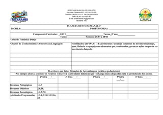 SECRETARIA MUNICIPAL DE EDUCAÇÃO
Praça das Palmeiras 492 - CEP 39.470-000
Telefone (38) 3613-1511- Fax (38) 3613-1429
CNPJ 18.283.101/0001-82
E-mail: smeitacarambi.mg@gmail.com
Itacarambi - MG
PLANEJAMENTO SEMANAL 1º
ESCOLA:___________________________________________________________ PROFESSOR(A): __________________________________________
Componente Curricular: _ARTE________________________________Turma_8º ano_______________
Turno: _______________ Semana: 25/04 a 28/04
Unidade Temática: Dança
Objetos do Conhecimento: Elementos da Linguagem Habilidades: (EF69AR11) Experimentar e analisar os fatores de movimento (tempo,
peso, fluência e espaço) como elementos que, combinados, geram as ações corporais e o
movimento dançado.
Descritores em Ação: Situações de Aprendizagem (práticas pedagógicas)
Nos campos abaixo, selecione os recursos e descreva as atividades didáticas que você julga mais adequadas para o aprendizado dos alunos.
2ª feira ___/___ 3ª feira ___/___ 4ª feira ___/___ 5ª feira
___/___
6ª feira ___/___
Recursos Pedagógicos 1,4,7
Recursos Didáticos 2,6,10,
Recursos Tecnológicos 1,2,5,7,8
Atividades Programadas 1,2,4,5,10,11,12,16,
22
 