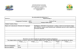 SECRETARIA MUNICIPAL DE EDUCAÇÃO
Praça das Palmeiras 492 - CEP 39.470-000
Telefone (38) 3613-1511- Fax (38) 3613-1429
CNPJ 18.283.101/0001-82
E-mail: smeitacarambi.mg@gmail.com
Itacarambi - MG
PLANEJAMENTO SEMANAL 2º
ESCOLA:___________________________________________________________ PROFESSOR(A): __________________________________________
Componente Curricular: _ARTE________________________________Turma_8º ano _______________
Turno: _______________ Semana: 02/05 a 05/05
Unidade Temática: Dança
Objetos do Conhecimento: Elementos da Linguagem Habilidades: (EF69AR11) Experimentar e analisar os fatores de movimento (tempo,
peso, fluência e espaço) como elementos que, combinados, geram as ações corporais e o
movimento dançado.
Descritores em Ação: Situações de Aprendizagem (práticas pedagógicas)
Nos campos abaixo, selecione os recursos e descreva as atividades didáticas que você julga mais adequadas para o aprendizado dos alunos.
2ª feira ___/___ 3ª feira ___/___ 4ª feira ___/___ 5ª feira
___/___
6ª feira ___/___
Recursos Pedagógicos 1,4,7
Recursos Didáticos 2,6,10,
 