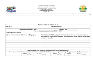 SECRETARIA MUNICIPAL DE EDUCAÇÃO
Praça das Palmeiras 492 - CEP 39.470-000
Telefone (38) 3613-1511- Fax (38) 3613-1429
CNPJ 18.283.101/0001-82
E-mail: smeitacarambi.mg@gmail.com
Itacarambi - MG
PLANEJAMENTO SEMANAL 3º
ESCOLA:___________________________________________________________ PROFESSOR(A): __________________________________________
Componente Curricular: _ARTE________________________________Turma_8º ano _______________
Turno: _______________ Semana: 08/05 a 13/05
Unidade Temática: Dança
Objetos do Conhecimento: Elementos da Linguagem Habilidades: (EF69AR11) Experimentar e analisar os fatores de movimento (tempo,
peso, fluência e espaço) como elementos que, combinados, geram as ações corporais e o
movimento dançado.
Descritores em Ação: Situações de Aprendizagem (práticas pedagógicas)
Nos campos abaixo, selecione os recursos e descreva as atividades didáticas que você julga mais adequadas para o aprendizado dos alunos.
2ª feira ___/___ 3ª feira ___/___ 4ª feira ___/___ 5ª feira
___/___
6ª feira ___/___
 