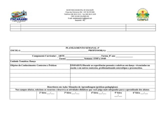 SECRETARIA MUNICIPAL DE EDUCAÇÃO
Praça das Palmeiras 492 - CEP 39.470-000
Telefone (38) 3613-1511- Fax (38) 3613-1429
CNPJ 18.283.101/0001-82
E-mail: smeitacarambi.mg@gmail.com
Itacarambi - MG
PLANEJAMENTO SEMANAL 4º
ESCOLA:___________________________________________________________ PROFESSOR(A): __________________________________________
Componente Curricular: _ARTE________________________________Turma_8º ano _______________
Turno: _______________ Semana: 15/05 a 19/05
Unidade Temática: Dança
Objetos do Conhecimento: Contextos e Práticas EF69AR15) Discutir as experiências pessoais e coletivas em dança vivenciadas na
escola e em outros contextos, problematizando estereótipos e preconceitos.
Descritores em Ação: Situações de Aprendizagem (práticas pedagógicas)
Nos campos abaixo, selecione os recursos e descreva as atividades didáticas que você julga mais adequadas para o aprendizado dos alunos.
2ª feira ___/___ 3ª feira ___/___ 4ª feira ___/___ 5ª feira
___/___
6ª feira ___/___
 