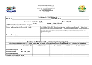 SECRETARIA MUNICIPAL DE EDUCAÇÃO
Praça das Palmeiras 492 - CEP 39.470-000
Telefone (38) 3613-1511- Fax (38) 3613-1429
CNPJ 18.283.101/0001-82
E-mail: smeitacarambi.mg@gmail.com
Itacarambi - MG
PLANEJAMENTO SEMANAL 4º
ESCOLA:___________________________________________________________ PROFESSOR(A): __________________________________________
Componente Curricular: ARTE Turma:6º ANO
Turno: _______________ Semana 15/05a 19/05/2023
Unidade Temática: Desenho pintura e fotografia
Objetos do Conhecimento: Processo de criação Habilidades:(EF05AR01) Identificar e apreciar desenho pintura fotografia e vídeos como
modalidades das artes visuais tradicionais e contemporânea presentes na cultura brasileira e
de outros países cultivando a percepção, o imaginário a capacidades de simbolizar e o
repertório imagético.
Processo de criação
Descritores em Ação: Situações de Aprendizagem (práticas pedagógicas)
Nos campos abaixo, selecione os recursos e descreva as atividades didáticas que você julga mais adequadas para o aprendizado dos alunos.
2ª feira _06__/ 02__ 3ª feira ___/___ 4ª feira ___/___ 5ª feira
___/___
6ª feira ___/___
Recursos Pedagógicos 1
Recursos Didáticos 6,7,,12,13,15,16,17
Recursos Tecnológicos
Atividades Programadas 1,7,14
 