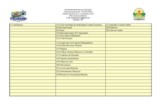 SECRETARIA MUNICIPAL DE EDUCAÇÃO
Praça das Palmeiras 492 - CEP 39.470-000
Telefone (38) 3613-1511- Fax (38) 3613-1429
CNPJ 18.283.101/0001-82
E-mail: smeitacarambi.mg@gmail.com
Itacarambi - MG
{7} Refeitório (7) Color Set/Papel de Seda/Papel Cartão/Cartolina [7] Aparelho Celular/Tablet
(8) Revista/Jornal [8] PenDrive
(9) Filme [9] Cabo de Áudio
(10) Borracha/Lápis Nº2/Apontador
(11) Fita Adesiva/Barbante
(12) Cola/Tesoura
( 13) Lápis de Cor/Canetas Hidrográficas
(14) Tintas Diversas /Pincéis
(15) Réguas
(16) Folhas Chamex/Brancas e Coloridas
(17) Caderno de Desenho
(18) Figuras Geométricas
(19) Obras de Arte
(20) Dicionários
(21) Livros para Recorte
(22) Instrumentos Musicais
(23)Pistola de Cola Quente/Bastões
 