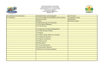 SECRETARIA MUNICIPAL DE EDUCAÇÃO
Praça das Palmeiras 492 - CEP 39.470-000
Telefone (38) 3613-1511- Fax (38) 3613-1429
CNPJ 18.283.101/0001-82
E-mail: smeitacarambi.mg@gmail.com
Itacarambi - MG
{6} Laboratório de informática (6) Quadro branco /pincel/apagador [6] Televisão
{7} Refeitório (7) Color Set/Papel de Seda/Papel Cartão/Cartolina [7] Aparelho Celular
(8) Revista/Jornal [8] PenDrive
(9) Filme [9] Cabo de Áudio
(10) Borracha/Lápis Nº2/Apontador
(11) Fita Adesiva/Barbante
(12) Cola/Tesoura
( 13) Lápis de Cor/Canetas Hidrográficas
(14) Tintas Diversas /Pincéis
(15) Réguas
(16) Folhas Chamex/Brancas e Coloridas
(17) Caderno de Desenho
(18) Figuras Geométricas
(19) Obras de Arte
(20) Dicionários
(21) Livros para Recorte
(22) Instrumentos Musicais
(23)Pistola de Cola Quente/Bastões
 