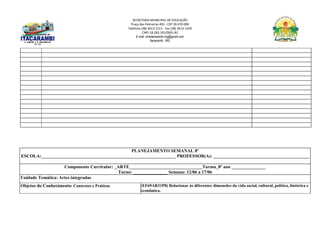 SECRETARIA MUNICIPAL DE EDUCAÇÃO
Praça das Palmeiras 492 - CEP 39.470-000
Telefone (38) 3613-1511- Fax (38) 3613-1429
CNPJ 18.283.101/0001-82
E-mail: smeitacarambi.mg@gmail.com
Itacarambi - MG
PLANEJAMENTO SEMANAL 8º
ESCOLA:___________________________________________________________ PROFESSOR(A): __________________________________________
Componente Curricular: _ARTE________________________________Turma_8º ano _______________
Turno: _______________ Semana: 12/06 a 17/06
Unidade Temática: Artes integradas
Objetos do Conhecimento: Contextos e Práticas (EF69AR31P8) Relacionar às diferentes dimensões da vida social, cultural, política, histórica e
econômica.
 
