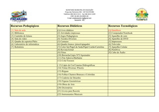 SECRETARIA MUNICIPAL DE EDUCAÇÃO
Praça das Palmeiras 492 - CEP 39.470-000
Telefone (38) 3613-1511- Fax (38) 3613-1429
CNPJ 18.283.101/0001-82
E-mail: smeitacarambi.mg@gmail.com
Itacarambi - MG
Recursos Pedagógicos Recursos Didáticos Recursos Tecnológicos
{1} Sala de aula (1) Livro didático [1] DataShow
{2} Biblioteca (2) Atividades impressas [2] Computador/Notebook
{3} Cantinho de leitura (3) Jogos Pedagógicos [3] Aparelho de som
{4} Sala de vídeo (4) Tecidos Diversos [4] Aparelho de DVD
{5} Quadra de esportes/Pátio (5) Cartazes [5] Impressora
{6} Laboratório de informática (6) Quadro branco /pincel/apagador [6] Televisão
{7} Refeitório (7) Color Set/Papel de Seda/Papel Cartão/Cartolina [7] Aparelho Celular
(8) Revista/Jornal [8] PenDrive
(9) Filme [9] Cabo de Áudio
(10) Borracha/Lápis Nº2/Apontador
(11) Fita Adesiva/Barbante
(12) Cola/Tesoura
( 13) Lápis de Cor/Canetas Hidrográficas
(14) Tintas Diversas /Pincéis
(15) Réguas
(16) Folhas Chamex/Brancas e Coloridas
(17) Caderno de Desenho
(18) Figuras Geométricas
(19) Obras de Arte
(20) Dicionários
(21) Livros para Recorte
(22) Instrumentos Musicais
 