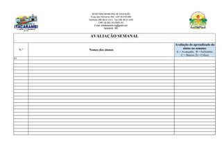 SECRETARIA MUNICIPAL DE EDUCAÇÃO
Praça das Palmeiras 492 - CEP 39.470-000
Telefone (38) 3613-1511- Fax (38) 3613-1429
CNPJ 18.283.101/0001-82
E-mail: smeitacarambi.mg@gmail.com
Itacarambi - MG
AVALIAÇÃO SEMANAL
N.º Nomes dos alunos
Avaliação do aprendizado do
aluno na semana:
A = Avançado; B = Suficiente;
C = Básico; D = Crítico
01
 