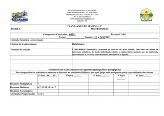 SECRETARIA MUNICIPAL DE EDUCAÇÃO
Praça das Palmeiras 492 - CEP 39.470-000
Telefone (38) 3613-1511- Fax (38) 3613-1429
CNPJ 18.283.101/0001-82
E-mail: smeitacarambi.mg@gmail.com
Itacarambi - MG
PLANEJAMENTO SEMANAL 5º
ESCOLA:___________________________________________________________ PROFESSOR(A): __________________________________________
Componente Curricular: ARTE Turma:6º ANO
Turno: _______________ Semana 22/ a 26/05/2023
Unidade Temática :Artes visuais
Objetos do Conhecimento: Habilidades:
Processo de criação EF69AR06P6) Desenvolver processos de criação em artes visuais, com base em temas ou
interesses artísticos, de modo individual, coletivo e colaborativo, fazendo uso de materiais,
instrumentos e recursos convencionais, alternativos e digitais.
Descritores em Ação: Situações de Aprendizagem (práticas pedagógicas)
Nos campos abaixo, selecione os recursos e descreva as atividades didáticas que você julga mais adequadas para o aprendizado dos alunos.
2ª feira _06__/ 02__ 3ª feira ___/___ 4ª feira ___/___ 5ª feira
___/___
6ª feira ___/___
Recursos Pedagógicos 1
Recursos Didáticos 6,7,,12,13,15,16,17
Recursos Tecnológicos
Atividades Programadas 1,7,14
 