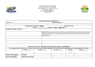 SECRETARIA MUNICIPAL DE EDUCAÇÃO
Praça das Palmeiras 492 - CEP 39.470-000
Telefone (38) 3613-1511- Fax (38) 3613-1429
CNPJ 18.283.101/0001-82
E-mail: smeitacarambi.mg@gmail.com
Itacarambi - MG
PLANEJAMENTO SEMANAL 2º
ESCOLA:___________________________________________________________ PROFESSOR(A): __________________________________________
Componente Curricular: ARTE Turma:9º ANO
Turno: _______________ Semana 02/,05 a 05/05 /2023
Unidade Temática: DANÇA
(EF69AR10) Explorar elementos constitutivos do movimento cotidiano e domovimento dançado,
abordando, criticamente, o desenvolvimento das formas da dança em sua história tradicional e
contemporânea
Descritores em Ação: Situações de Aprendizagem (práticas pedagógicas)
Nos campos abaixo, selecione os recursos e descreva as atividades didáticas que você julga mais adequadas para o aprendizado dos alunos.
2ª feira ___/ __ 3ª feira ___/___ 4ª feira ___/___ 5ª feira
___/___
6ª feira ___/___
Recursos Pedagógicos 01,04,07
Recursos Didáticos 02,06,10,12,13,15,16,
 