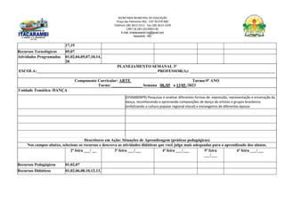 SECRETARIA MUNICIPAL DE EDUCAÇÃO
Praça das Palmeiras 492 - CEP 39.470-000
Telefone (38) 3613-1511- Fax (38) 3613-1429
CNPJ 18.283.101/0001-82
E-mail: smeitacarambi.mg@gmail.com
Itacarambi - MG
17,19
Recursos Tecnológicos 05,07
Atividades Programadas 01,02,04,05,07,10,14,
20
PLANEJAMENTO SEMANAL 3º
ESCOLA:___________________________________________________________ PROFESSOR(A): __________________________________________
Componente Curricular: ARTE Turma:9º ANO
Turno: _______________ Semana 08,/05 a 13/05 /2023
Unidade Temática: DANÇA
(EF69AR09P9) Pesquisar e analisar diferentes formas de expressão, representação e encenação da
dança, reconhecendo e apreciando composições de dança de artistas e grupos brasileiros
(enfatizando a cultura popular regional elocal) e estrangeiros de diferentes épocas
Descritores em Ação: Situações de Aprendizagem (práticas pedagógicas)
Nos campos abaixo, selecione os recursos e descreva as atividades didáticas que você julga mais adequadas para o aprendizado dos alunos.
2ª feira ___/ __ 3ª feira ___/___ 4ª feira ___/___ 5ª feira
___/___
6ª feira ___/___
Recursos Pedagógicos 01,02,07
Recursos Didáticos 01,02,06,08,10,12,13,
 
