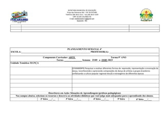 SECRETARIA MUNICIPAL DE EDUCAÇÃO
Praça das Palmeiras 492 - CEP 39.470-000
Telefone (38) 3613-1511- Fax (38) 3613-1429
CNPJ 18.283.101/0001-82
E-mail: smeitacarambi.mg@gmail.com
Itacarambi - MG
PLANEJAMENTO SEMANAL 4º
ESCOLA:___________________________________________________________ PROFESSOR(A): __________________________________________
Componente Curricular: ARTE Turma:9º ANO
Turno: _______________ Semana 15/05 a 19/05 /2023
Unidade Temática: DANÇA
(EF69AR09P9) Pesquisar e analisar diferentes formas de expressão, representação e encenação da
dança, reconhecendo e apreciando composições de dança de artistas e grupos brasileiros
(enfatizando a cultura popular regional elocal) e estrangeiros de diferentes épocas
Descritores em Ação: Situações de Aprendizagem (práticas pedagógicas)
Nos campos abaixo, selecione os recursos e descreva as atividades didáticas que você julga mais adequadas para o aprendizado dos alunos.
2ª feira ___/ __ 3ª feira ___/___ 4ª feira ___/___ 5ª feira 6ª feira ___/___
 