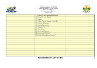 SECRETARIA MUNICIPAL DE EDUCAÇÃO
Praça das Palmeiras 492 - CEP 39.470-000
Telefone (38) 3613-1511- Fax (38) 3613-1429
CNPJ 18.283.101/0001-82
E-mail: smeitacarambi.mg@gmail.com
Itacarambi - MG
( 13) Lápis de Cor/Canetas Hidrográficas
(14) Tintas Diversas /Pincéis
(15) Réguas
(16) Folhas Chamex/Brancas e Coloridas
(17) Caderno de Desenho
(18) Figuras Geométricas
(19) Obras de Arte
(20) Dicionários
(21) Livros para Recorte
(22) Instrumentos Musicais
(23)Pistola de Cola Quente/Bastões
Sequências de Atividades
 