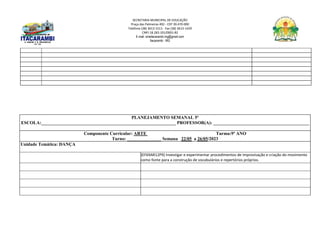 SECRETARIA MUNICIPAL DE EDUCAÇÃO
Praça das Palmeiras 492 - CEP 39.470-000
Telefone (38) 3613-1511- Fax (38) 3613-1429
CNPJ 18.283.101/0001-82
E-mail: smeitacarambi.mg@gmail.com
Itacarambi - MG
PLANEJAMENTO SEMANAL 5º
ESCOLA:___________________________________________________________ PROFESSOR(A): __________________________________________
Componente Curricular: ARTE Turma:9º ANO
Turno: _______________ Semana 22/05 a 26/05/2023
Unidade Temática: DANÇA
(EF69AR12P9) Investigar e experimentar procedimentos de improvisação e criação do movimento
como fonte para a construção de vocabulários e repertórios próprios.
 