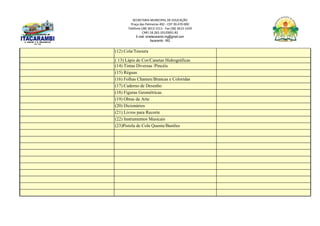 SECRETARIA MUNICIPAL DE EDUCAÇÃO
Praça das Palmeiras 492 - CEP 39.470-000
Telefone (38) 3613-1511- Fax (38) 3613-1429
CNPJ 18.283.101/0001-82
E-mail: smeitacarambi.mg@gmail.com
Itacarambi - MG
(12) Cola/Tesoura
( 13) Lápis de Cor/Canetas Hidrográficas
(14) Tintas Diversas /Pincéis
(15) Réguas
(16) Folhas Chamex/Brancas e Coloridas
(17) Caderno de Desenho
(18) Figuras Geométricas
(19) Obras de Arte
(20) Dicionários
(21) Livros para Recorte
(22) Instrumentos Musicais
(23)Pistola de Cola Quente/Bastões
 