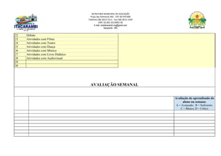 SECRETARIA MUNICIPAL DE EDUCAÇÃO
Praça das Palmeiras 492 - CEP 39.470-000
Telefone (38) 3613-1511- Fax (38) 3613-1429
CNPJ 18.283.101/0001-82
E-mail: smeitacarambi.mg@gmail.com
Itacarambi - MG
22 Debate
23 Atividades com Filme
24 Atividades com Teatro
25 Atividades com Dança
26 Atividades com Música
27 Atividades com Livro Didático
28 Atividades com Audiovisual
29
30
AVALIAÇÃO SEMANAL
Avaliação do aprendizado do
aluno na semana:
A = Avançado; B = Suficiente;
C = Básico; D = Crítico
 