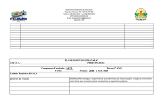 SECRETARIA MUNICIPAL DE EDUCAÇÃO
Praça das Palmeiras 492 - CEP 39.470-000
Telefone (38) 3613-1511- Fax (38) 3613-1429
CNPJ 18.283.101/0001-82
E-mail: smeitacarambi.mg@gmail.com
Itacarambi - MG
PLANEJAMENTO SEMANAL 6º
ESCOLA:___________________________________________________________ PROFESSOR(A): __________________________________________
Componente Curricular: ARTE Turma:9º ANO
Turno: _______________ Semana 29/05 a 02/6 /2023
Unidade Temática: DANÇA
processo de criação (EF69AR12P9) Investigar e experimentar procedimentos de improvisação e criação do movimento
como fonte para a construção de vocabulários e repertórios próprios.
 