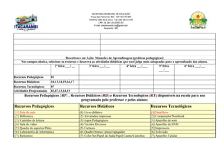SECRETARIA MUNICIPAL DE EDUCAÇÃO
Praça das Palmeiras 492 - CEP 39.470-000
Telefone (38) 3613-1511- Fax (38) 3613-1429
CNPJ 18.283.101/0001-82
E-mail: smeitacarambi.mg@gmail.com
Itacarambi - MG
Descritores em Ação: Situações de Aprendizagem (práticas pedagógicas)
Nos campos abaixo, selecione os recursos e descreva as atividades didáticas que você julga mais adequadas para o aprendizado dos alunos.
2ª feira ___/ __ 3ª feira ___/___ 4ª feira ___/___ 5ª feira
___/___
6ª feira ___/___
Recursos Pedagógicos 01
Recursos Didáticos 10,13,14,15,16,17
Recursos Tecnológicos 07
Atividades Programadas 02,07,13,14,15
Recursos Pedagógicos {RP} , Recursos Didáticos (RD) e Recursos Tecnológicos [RT] disponíveis na escola para uso
programado pelo professor e pelos alunos:
Recursos Pedagógicos Recursos Didáticos Recursos Tecnológicos
{1} Sala de aula (1) Livro didático [1] DataShow
{2} Biblioteca (2) Atividades impressas [2] Computador/Notebook
{3} Cantinho de leitura (3) Jogos Pedagógicos [3] Aparelho de som
{4} Sala de vídeo (4) Tecidos Diversos [4] Aparelho de DVD
{5} Quadra de esportes/Pátio (5) Cartazes [5] Impressora
{6} Laboratório de informática (6) Quadro branco /pincel/apagador [6] Televisão
{7} Refeitório (7) Color Set/Papel de Seda/Papel Cartão/Cartolina [7] Aparelho Celular
 
