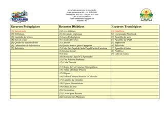 SECRETARIA MUNICIPAL DE EDUCAÇÃO
Praça das Palmeiras 492 - CEP 39.470-000
Telefone (38) 3613-1511- Fax (38) 3613-1429
CNPJ 18.283.101/0001-82
E-mail: smeitacarambi.mg@gmail.com
Itacarambi - MG
Recursos Pedagógicos Recursos Didáticos Recursos Tecnológicos
{1} Sala de aula (1) Livro didático [1] DataShow
{2} Biblioteca (2) Atividades impressas [2] Computador/Notebook
{3} Cantinho de leitura (3) Jogos Pedagógicos [3] Aparelho de som
{4} Sala de vídeo (4) Tecidos Diversos [4] Aparelho de DVD
{5} Quadra de esportes/Pátio (5) Cartazes [5] Impressora
{6} Laboratório de informática (6) Quadro branco /pincel/apagador [6] Televisão
{7} Refeitório (7) Color Set/Papel de Seda/Papel Cartão/Cartolina [7] Aparelho Celular
(8) Revista/Jornal [8] PenDrive
(9) Filme [9] Cabo de Áudio
(10) Borracha/Lápis Nº2/Apontador
(11) Fita Adesiva/Barbante
(12) Cola/Tesoura
( 13) Lápis de Cor/Canetas Hidrográficas
(14) Tintas Diversas /Pincéis
(15) Réguas
(16) Folhas Chamex/Brancas e Coloridas
(17) Caderno de Desenho
(18) Figuras Geométricas
(19) Obras de Arte
(20) Dicionários
(21) Livros para Recorte
(22) Instrumentos Musicais
 