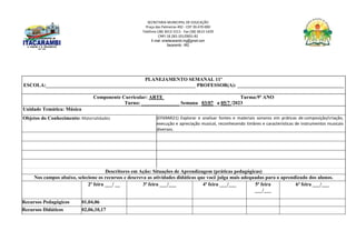 SECRETARIA MUNICIPAL DE EDUCAÇÃO
Praça das Palmeiras 492 - CEP 39.470-000
Telefone (38) 3613-1511- Fax (38) 3613-1429
CNPJ 18.283.101/0001-82
E-mail: smeitacarambi.mg@gmail.com
Itacarambi - MG
PLANEJAMENTO SEMANAL 11º
ESCOLA:___________________________________________________________ PROFESSOR(A): __________________________________________
Componente Curricular: ARTE Turma:9º ANO
Turno: _______________ Semana 03/07 a 05/7 /2023
Unidade Temática: Música
Objetos do Conhecimento: Materialidades (EF69AR21) Explorar e analisar fontes e materiais sonoros em práticas de composição/criação,
execução e apreciação musical, reconhecendo timbres e características de instrumentos musicais
diversos.
Descritores em Ação: Situações de Aprendizagem (práticas pedagógicas)
Nos campos abaixo, selecione os recursos e descreva as atividades didáticas que você julga mais adequadas para o aprendizado dos alunos.
2ª feira ___/ __ 3ª feira ___/___ 4ª feira ___/___ 5ª feira
___/___
6ª feira ___/___
Recursos Pedagógicos 01,04,06
Recursos Didáticos 02,06,10,17
 
