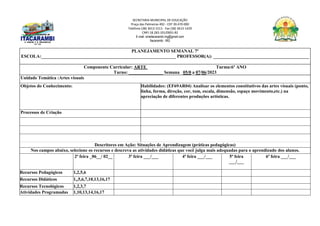 SECRETARIA MUNICIPAL DE EDUCAÇÃO
Praça das Palmeiras 492 - CEP 39.470-000
Telefone (38) 3613-1511- Fax (38) 3613-1429
CNPJ 18.283.101/0001-82
E-mail: smeitacarambi.mg@gmail.com
Itacarambi - MG
PLANEJAMENTO SEMANAL 7º
ESCOLA:___________________________________________________________ PROFESSOR(A): __________________________________________
Componente Curricular: ARTE Turma:6º ANO
Turno: _______________ Semana 05/0 a 07/06/2023
Unidade Temática :Artes visuais
Objetos do Conhecimento: Habilidades: (EF69AR04) Analisar os elementos constitutivos das artes visuais (ponto,
linha, forma, direção, cor, tom, escala, dimensão, espaço movimento,etc.) na
apreciação de diferentes produções artísticas.
Processos de Criação
Descritores em Ação: Situações de Aprendizagem (práticas pedagógicas)
Nos campos abaixo, selecione os recursos e descreva as atividades didáticas que você julga mais adequadas para o aprendizado dos alunos.
2ª feira _06__/ 02__ 3ª feira ___/___ 4ª feira ___/___ 5ª feira
___/___
6ª feira ___/___
Recursos Pedagógicos 1,2,5,6
Recursos Didáticos 1,,5,6,7,10,13,16,17
Recursos Tecnológicos 1,2,3,7
Atividades Programadas 1,10,13,14,16,17
 