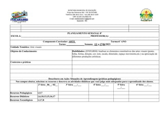 SECRETARIA MUNICIPAL DE EDUCAÇÃO
Praça das Palmeiras 492 - CEP 39.470-000
Telefone (38) 3613-1511- Fax (38) 3613-1429
CNPJ 18.283.101/0001-82
E-mail: smeitacarambi.mg@gmail.com
Itacarambi - MG
PLANEJAMENTO SEMANAL 8º
ESCOLA:___________________________________________________________ PROFESSOR(A): __________________________________________
Componente Curricular: ARTE Turma:6º ANO
Turno: _______________ Semana 12/ a 17/06/2023
Unidade Temática :Arte visuais
Objetos do Conhecimento: Habilidades: (EF69AR04) Analisar os elementos constitutivos das artes visuais (ponto,
linha, forma, direção, cor, tom, escala, dimensão, espaço movimento,etc.) na apreciação de
diferentes produções artísticas.
Contextos e práticas
Descritores em Ação: Situações de Aprendizagem (práticas pedagógicas)
Nos campos abaixo, selecione os recursos e descreva as atividades didáticas que você julga mais adequadas para o aprendizado dos alunos.
2ª feira _06__/ 02__ 3ª feira ___/___ 4ª feira ___/___ 5ª feira
___/___
6ª feira ___/___
Recursos Pedagógicos 1,5,7
Recursos Didáticos 1,6,10,13,15,16,17
Recursos Tecnológicos 1,3,7,8
 