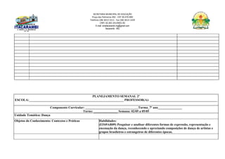 SECRETARIA MUNICIPAL DE EDUCAÇÃO
Praça das Palmeiras 492 - CEP 39.470-000
Telefone (38) 3613-1511- Fax (38) 3613-1429
CNPJ 18.283.101/0001-82
E-mail: smeitacarambi.mg@gmail.com
Itacarambi - MG
PLANEJAMENTO SEMANAL 2º
ESCOLA:___________________________________________________________ PROFESSOR(A): __________________________________________
Componente Curricular: _________________________________Turma_7º ano_______________
Turno: _______________ Semana: 02/05 a 05/05
Unidade Temática: Dança
Objetos do Conhecimento: Contextos e Práticas Habilidades:
(EF69AR09) Pesquisar e analisar diferentes formas de expressão, representação e
encenação da dança, reconhecendo e apreciando composições de dança de artistas e
grupos brasileiros e estrangeiros de diferentes épocas.
 