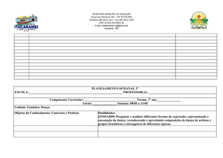 SECRETARIA MUNICIPAL DE EDUCAÇÃO
Praça das Palmeiras 492 - CEP 39.470-000
Telefone (38) 3613-1511- Fax (38) 3613-1429
CNPJ 18.283.101/0001-82
E-mail: smeitacarambi.mg@gmail.com
Itacarambi - MG
PLANEJAMENTO SEMANAL 3º
ESCOLA:___________________________________________________________ PROFESSOR(A): __________________________________________
Componente Curricular: _________________________________Turma_7º ano_______________
Turno: _______________ Semana: 08/05 a 13/05
Unidade Temática: Dança
Objetos do Conhecimento: Contextos e Práticas Habilidades:
(EF69AR09) Pesquisar e analisar diferentes formas de expressão, representação e
encenação da dança, reconhecendo e apreciando composições de dança de artistas e
grupos brasileiros e estrangeiros de diferentes épocas.
 