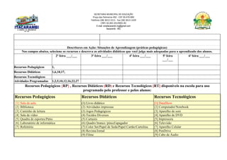 SECRETARIA MUNICIPAL DE EDUCAÇÃO
Praça das Palmeiras 492 - CEP 39.470-000
Telefone (38) 3613-1511- Fax (38) 3613-1429
CNPJ 18.283.101/0001-82
E-mail: smeitacarambi.mg@gmail.com
Itacarambi - MG
Descritores em Ação: Situações de Aprendizagem (práticas pedagógicas)
Nos campos abaixo, selecione os recursos e descreva as atividades didáticas que você julga mais adequadas para o aprendizado dos alunos.
2ª feira ___/___ 3ª feira ___/___ 4ª feira ___/___ 5ª feira
___/___
6ª feira ___/___
Recursos Pedagógicos 1,
Recursos Didáticos 1,6,10,17,
Recursos Tecnológicos
Atividades Programadas 1,2,5,10,12,16,22,27
Recursos Pedagógicos {RP} , Recursos Didáticos (RD) e Recursos Tecnológicos [RT] disponíveis na escola para uso
programado pelo professor e pelos alunos:
Recursos Pedagógicos Recursos Didáticos Recursos Tecnológicos
{1} Sala de aula (1) Livro didático [1] DataShow
{2} Biblioteca (2) Atividades impressas [2] Computador/Notebook
{3} Cantinho de leitura (3) Jogos Pedagógicos [3] Aparelho de som
{4} Sala de vídeo (4) Tecidos Diversos [4] Aparelho de DVD
{5} Quadra de esportes/Pátio (5) Cartazes [5] Impressora
{6} Laboratório de informática (6) Quadro branco /pincel/apagador [6] Televisão
{7} Refeitório (7) Color Set/Papel de Seda/Papel Cartão/Cartolina [7] Aparelho Celular
(8) Revista/Jornal [8] PenDrive
(9) Filme [9] Cabo de Áudio
 