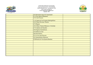 SECRETARIA MUNICIPAL DE EDUCAÇÃO
Praça das Palmeiras 492 - CEP 39.470-000
Telefone (38) 3613-1511- Fax (38) 3613-1429
CNPJ 18.283.101/0001-82
E-mail: smeitacarambi.mg@gmail.com
Itacarambi - MG
(10) Borracha/Lápis Nº2/Apontador
(11) Fita Adesiva/Barbante
(12) Cola/Tesoura
( 13) Lápis de Cor/Canetas Hidrográficas
(14) Tintas Diversas /Pincéis
(15) Réguas
(16) Folhas Chamex/Brancas e Coloridas
(17) Caderno de Desenho
(18) Figuras Geométricas
(19) Obras de Arte
(20) Dicionários
(21) Livros para Recorte
(22) Instrumentos Musicais
(23)Pistola de Cola Quente/Bastões
 
