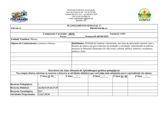 SECRETARIA MUNICIPAL DE EDUCAÇÃO
Praça das Palmeiras 492 - CEP 39.470-000
Telefone (38) 3613-1511- Fax (38) 3613-1429
CNPJ 18.283.101/0001-82
E-mail: smeitacarambi.mg@gmail.com
Itacarambi - MG
PLANEJAMENTO SEMANAL 2º
ESCOLA:___________________________________________________________ PROFESSOR(A): __________________________________________
Componente Curricular: ARTE Turma:6º ANO
Turno: _______________ Semana:02 a05/05/2023
Unidade Temática: Música
Objetos do Conhecimento: Contextos e Práticas Habilidades: EF69AR16) Analisar criticamente, por meio da apreciação musical, usos e
funções da música em seus contextos de produção e circulação, relacionando as práticas
musicais às diferentes dimensões da vida social, cultural, política, histórica, econômica,
estética e ética.
Descritores em Ação: Situações de Aprendizagem (práticas pedagógicas)
Nos campos abaixo, selecione os recursos e descreva as atividades didáticas que você julga mais adequadas para o aprendizado dos alunos.
2ª feira 13/ 02__ 3ª feira ___/___ 4ª feira ___/___ 5ª feira 24 / 02 6ª feira ___/___
Recursos Pedagógicos 1
Recursos Didáticos 2,6,10,13,15,16,17,19
Recursos Tecnológicos 2,5,7
Atividades Programadas 1,2,4,7,10,16
 