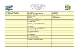 SECRETARIA MUNICIPAL DE EDUCAÇÃO
Praça das Palmeiras 492 - CEP 39.470-000
Telefone (38) 3613-1511- Fax (38) 3613-1429
CNPJ 18.283.101/0001-82
E-mail: smeitacarambi.mg@gmail.com
Itacarambi - MG
{5} Quadra de esportes/Pátio (5) Cartazes [5] Impressora
{6} Laboratório de informática (6) Quadro branco /pincel/apagador [6] Televisão
{7} Refeitório (7) Color Set/Papel de Seda/Papel Cartão/Cartolina [7] Aparelho Celular
(8) Revista/Jornal [8] PenDrive
(9) Filme [9] Cabo de Áudio
(10) Borracha/Lápis Nº2/Apontador
(11) Fita Adesiva/Barbante
(12) Cola/Tesoura
( 13) Lápis de Cor/Canetas Hidrográficas
(14) Tintas Diversas /Pincéis
(15) Réguas
(16) Folhas Chamex/Brancas e Coloridas
(17) Caderno de Desenho
(18) Figuras Geométricas
(19) Obras de Arte
(20) Dicionários
(21) Livros para Recorte
(22) Instrumentos Musicais
(23)Pistola de Cola Quente/Bastões
 