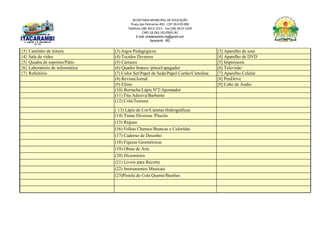 SECRETARIA MUNICIPAL DE EDUCAÇÃO
Praça das Palmeiras 492 - CEP 39.470-000
Telefone (38) 3613-1511- Fax (38) 3613-1429
CNPJ 18.283.101/0001-82
E-mail: smeitacarambi.mg@gmail.com
Itacarambi - MG
{3} Cantinho de leitura (3) Jogos Pedagógicos [3] Aparelho de som
{4} Sala de vídeo (4) Tecidos Diversos [4] Aparelho de DVD
{5} Quadra de esportes/Pátio (5) Cartazes [5] Impressora
{6} Laboratório de informática (6) Quadro branco /pincel/apagador [6] Televisão
{7} Refeitório (7) Color Set/Papel de Seda/Papel Cartão/Cartolina [7] Aparelho Celular
(8) Revista/Jornal [8] PenDrive
(9) Filme [9] Cabo de Áudio
(10) Borracha/Lápis Nº2/Apontador
(11) Fita Adesiva/Barbante
(12) Cola/Tesoura
( 13) Lápis de Cor/Canetas Hidrográficas
(14) Tintas Diversas /Pincéis
(15) Réguas
(16) Folhas Chamex/Brancas e Coloridas
(17) Caderno de Desenho
(18) Figuras Geométricas
(19) Obras de Arte
(20) Dicionários
(21) Livros para Recorte
(22) Instrumentos Musicais
(23)Pistola de Cola Quente/Bastões
 
