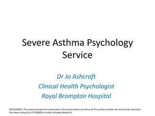 Severe Asthma Psychology
Service
Dr Jo Ashcroft
Clinical Health Psychologist
Royal Brompton Hospital
DISCLAIMER: The views and opinions expressed in this presentation are those of the authors and do not necessarily represent
the views and policy of PLAN(Pan London Airways Network).
 