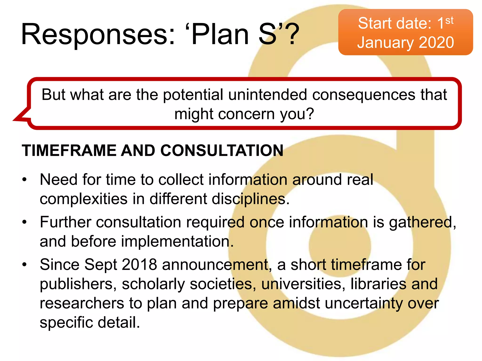 Start date: 1st
January 2020
But what are the potential unintended consequences that
might concern you?
TIMEFRAME AND CONSULTATION
• Need for time to collect information around real
complexities in different disciplines.
• Further consultation required once information is gathered,
and before implementation.
• Since Sept 2018 announcement, a short timeframe for
publishers, scholarly societies, universities, libraries and
researchers to plan and prepare amidst uncertainty over
specific detail.
Responses: ‘Plan S’?
 