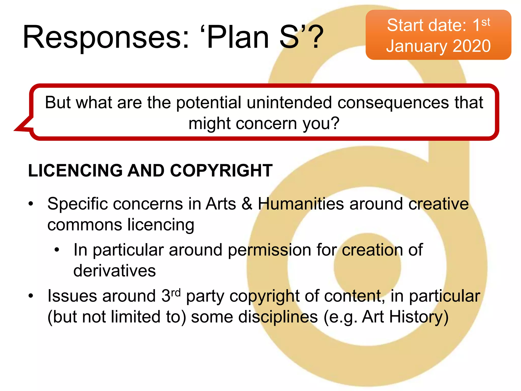 Start date: 1st
January 2020
But what are the potential unintended consequences that
might concern you?
LICENCING AND COPYRIGHT
• Specific concerns in Arts & Humanities around creative
commons licencing
• In particular around permission for creation of
derivatives
• Issues around 3rd party copyright of content, in particular
(but not limited to) some disciplines (e.g. Art History)
Responses: ‘Plan S’?
 